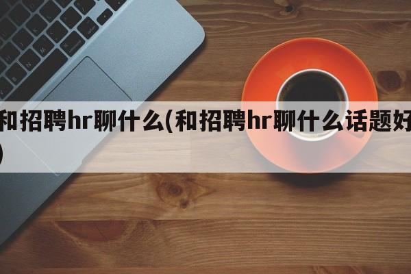 和招聘hr聊什么(和招聘hr聊什么话题好)